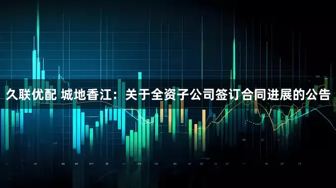 久联优配 城地香江：关于全资子公司签订合同进展的公告