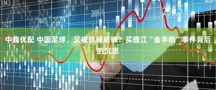 中鑫优配 中国足球，又被扒掉底裤？买提江“金手指”事件背后的沉思