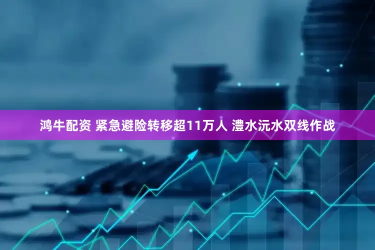 鸿牛配资 紧急避险转移超11万人 澧水沅水双线作战