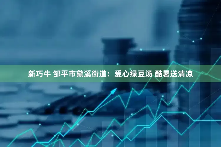 新巧牛 邹平市黛溪街道：爱心绿豆汤 酷暑送清凉