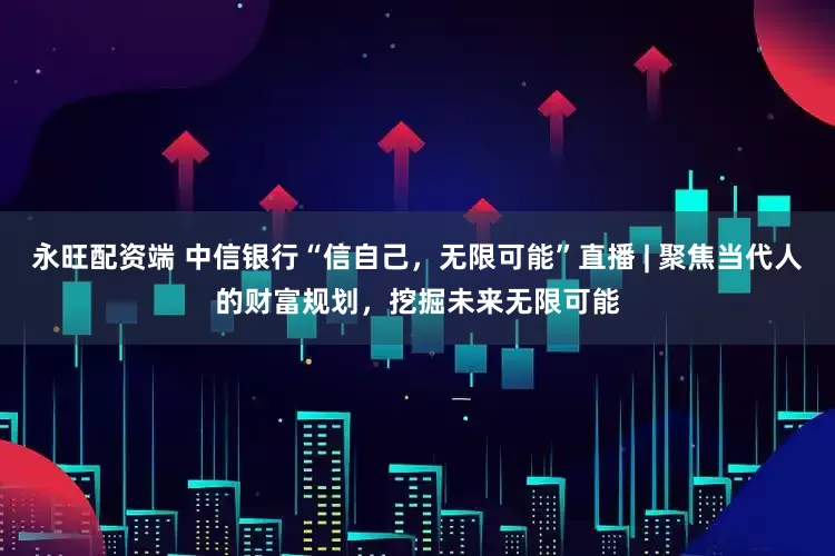永旺配资端 中信银行“信自己，无限可能”直播 | 聚焦当代人的财富规划，挖掘未来无限可能