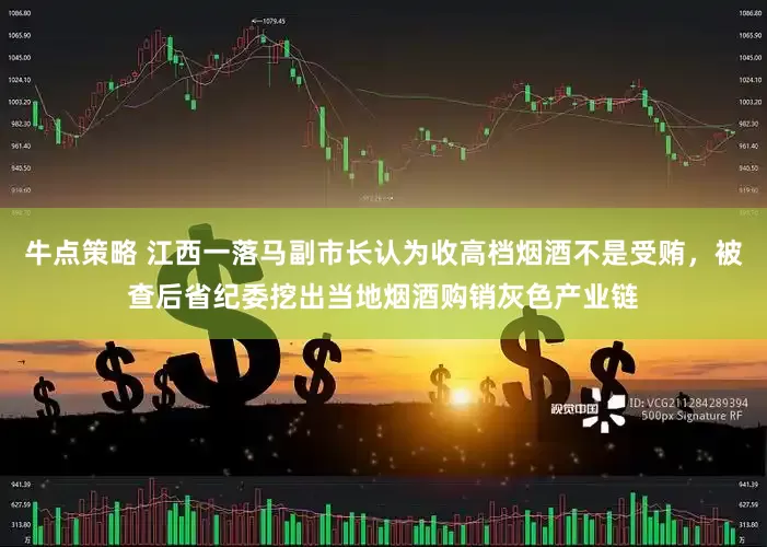 牛点策略 江西一落马副市长认为收高档烟酒不是受贿，被查后省纪委挖出当地烟酒购销灰色产业链