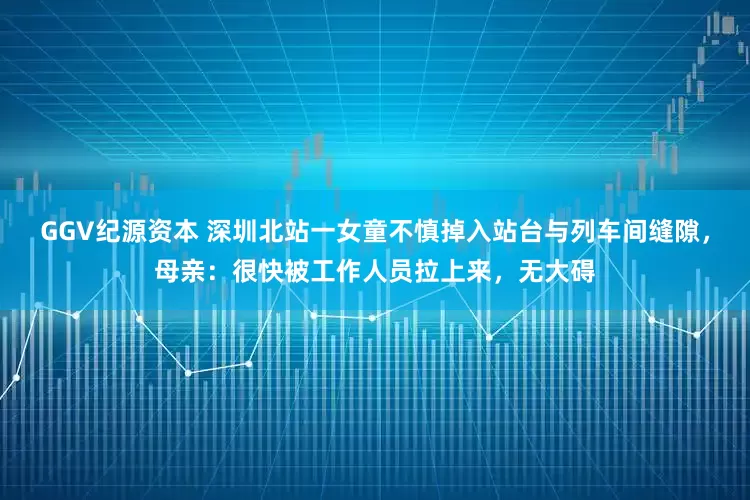GGV纪源资本 深圳北站一女童不慎掉入站台与列车间缝隙，母亲：很快被工作人员拉上来，无大碍
