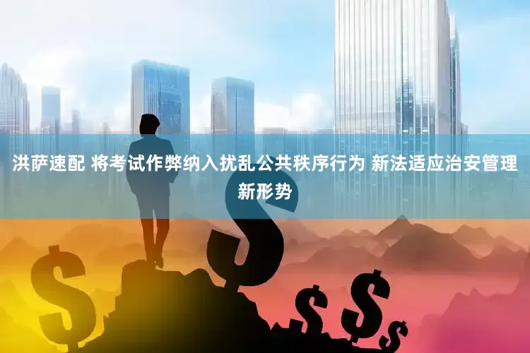 洪萨速配 将考试作弊纳入扰乱公共秩序行为 新法适应治安管理新形势