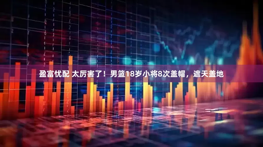 盈富忧配 太厉害了！男篮18岁小将8次盖帽，遮天盖地