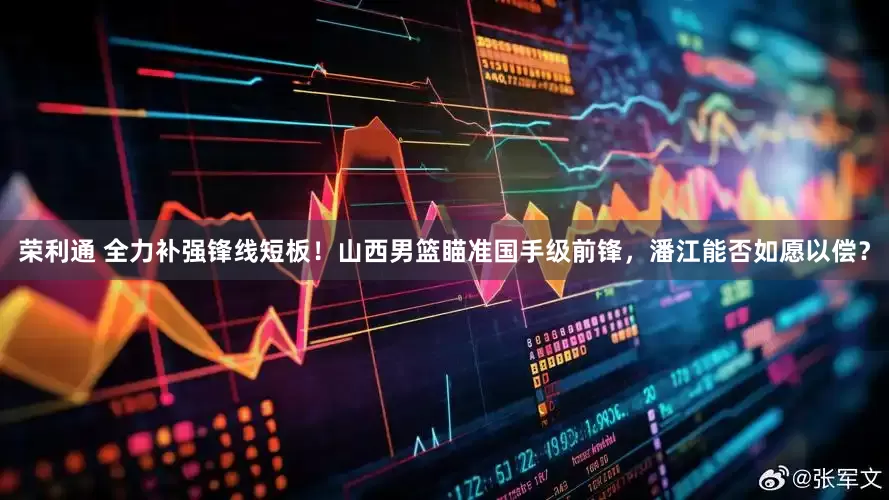 荣利通 全力补强锋线短板！山西男篮瞄准国手级前锋，潘江能否如愿以偿？