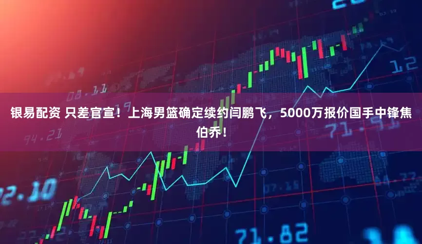 银易配资 只差官宣！上海男篮确定续约闫鹏飞，5000万报价国手中锋焦伯乔！