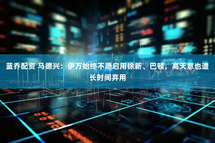 蓝乔配资 马德兴：伊万始终不愿启用徐新、巴顿，高天意也遭长时间弃用