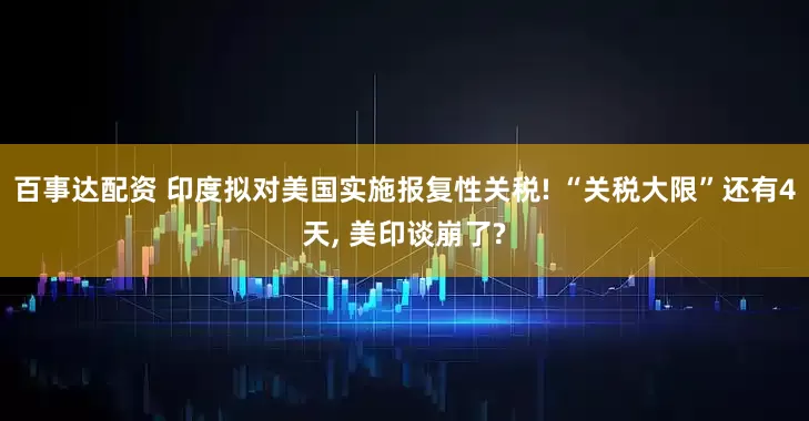 百事达配资 印度拟对美国实施报复性关税! “关税大限”还有4天, 美印谈崩了?