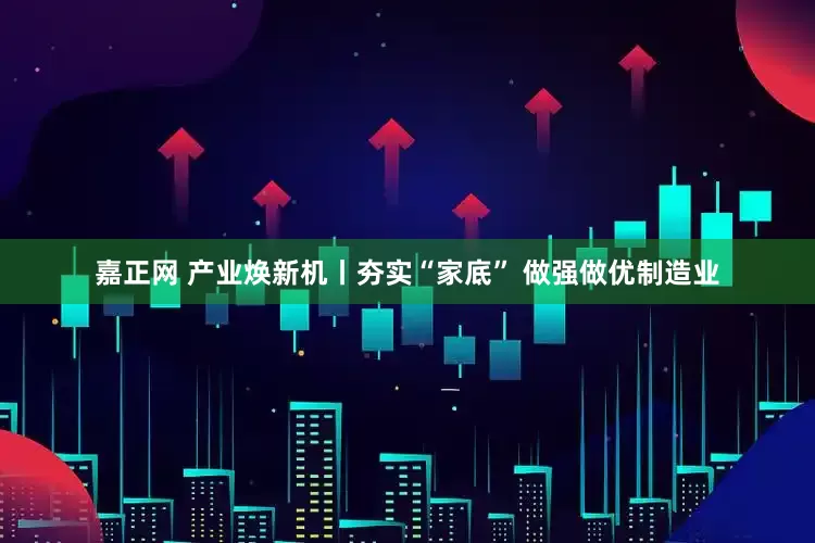 嘉正网 产业焕新机丨夯实“家底” 做强做优制造业