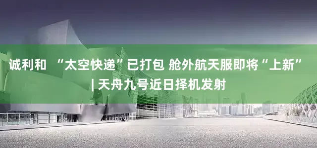 诚利和  “太空快递”已打包 舱外航天服即将“上新” | 天舟九号近日择机发射
