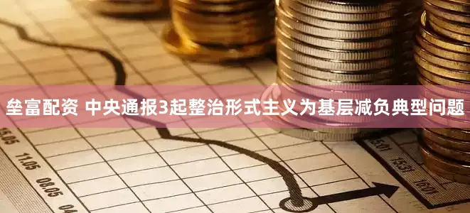 垒富配资 中央通报3起整治形式主义为基层减负典型问题