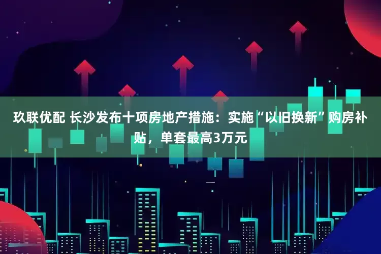 玖联优配 长沙发布十项房地产措施：实施“以旧换新”购房补贴，单套最高3万元