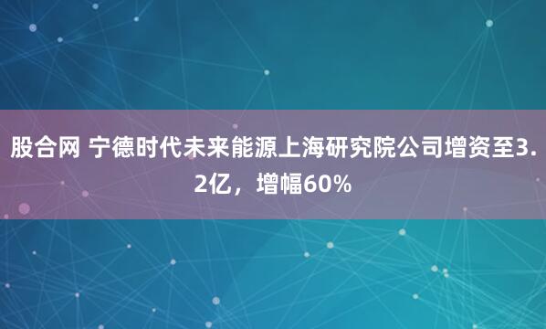 股合网 宁德时代未来能源上海研究院公司增资至3.2亿，增幅60%