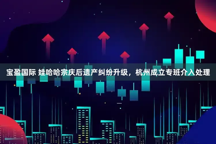 宝盈国际 娃哈哈宗庆后遗产纠纷升级，杭州成立专班介入处理