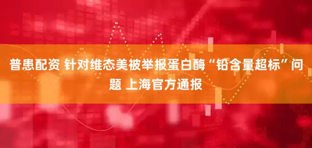普患配资 针对维态美被举报蛋白酶“铅含量超标”问题 上海官方通报