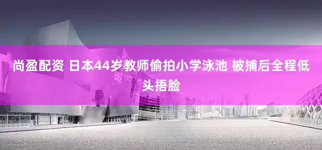 尚盈配资 日本44岁教师偷拍小学泳池 被捕后全程低头捂脸