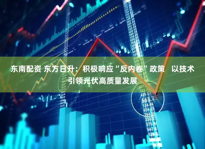 东南配资 东方日升：积极响应“反内卷”政策   以技术引领光伏高质量发展