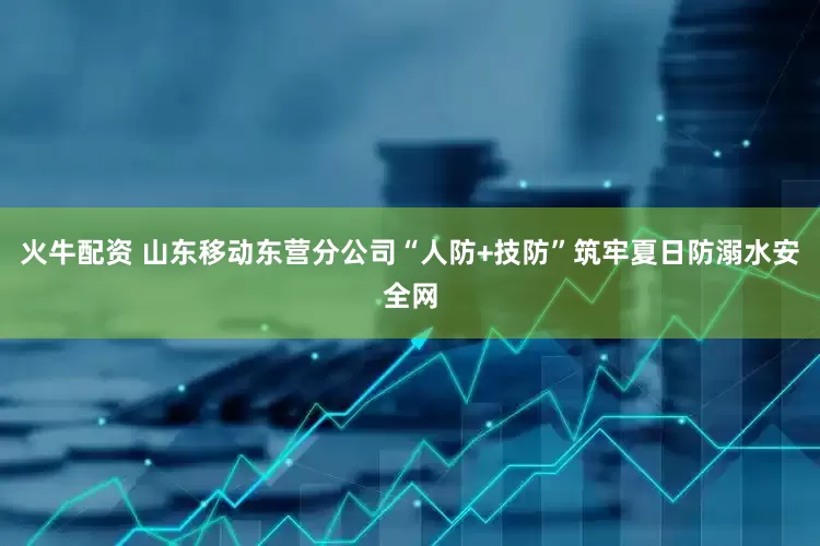 火牛配资 山东移动东营分公司“人防+技防”筑牢夏日防溺水安全网