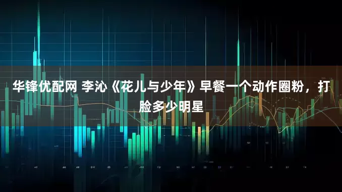 华锋优配网 李沁《花儿与少年》早餐一个动作圈粉，打脸多少明星