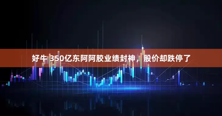 好牛 350亿东阿阿胶业绩封神，股价却跌停了