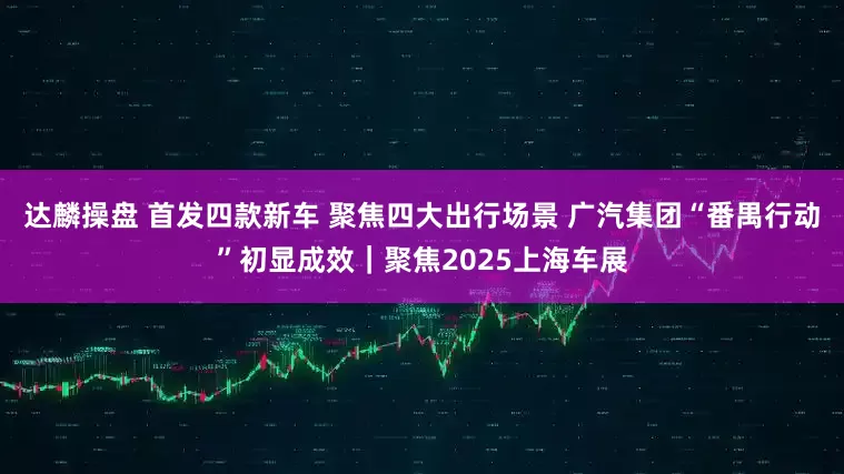 达麟操盘 首发四款新车 聚焦四大出行场景 广汽集团“番禺行动”初显成效｜聚焦2025上海车展
