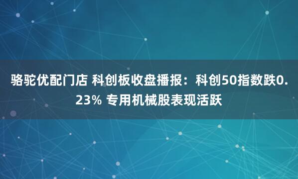 骆驼优配门店 科创板收盘播报：科创50指数跌0.23% 专用机械股表现活跃