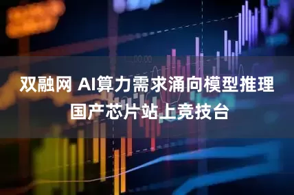 双融网 AI算力需求涌向模型推理 国产芯片站上竞技台
