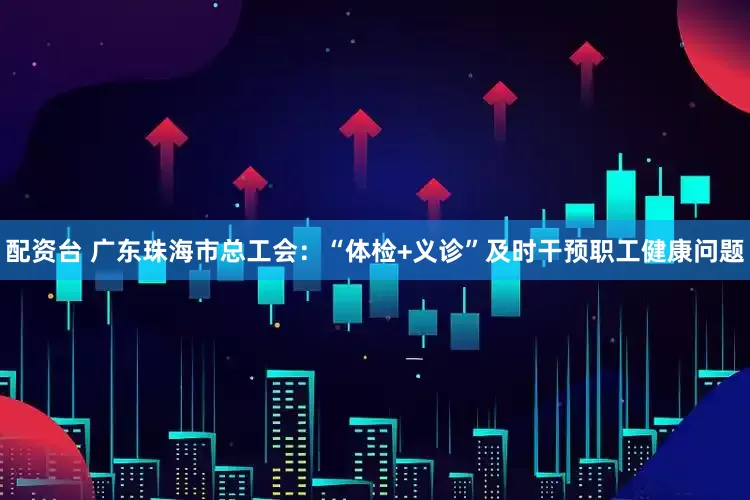 配资台 广东珠海市总工会：“体检+义诊”及时干预职工健康问题