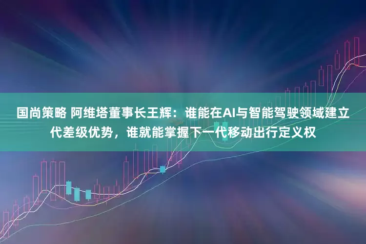 国尚策略 阿维塔董事长王辉：谁能在AI与智能驾驶领域建立代差级优势，谁就能掌握下一代移动出行定义权