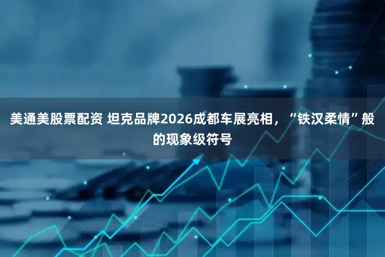 美通美股票配资 坦克品牌2026成都车展亮相,“铁汉柔情”般的现象级符号
